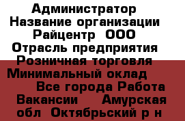 Администратор › Название организации ­ Райцентр, ООО › Отрасль предприятия ­ Розничная торговля › Минимальный оклад ­ 23 000 - Все города Работа » Вакансии   . Амурская обл.,Октябрьский р-н